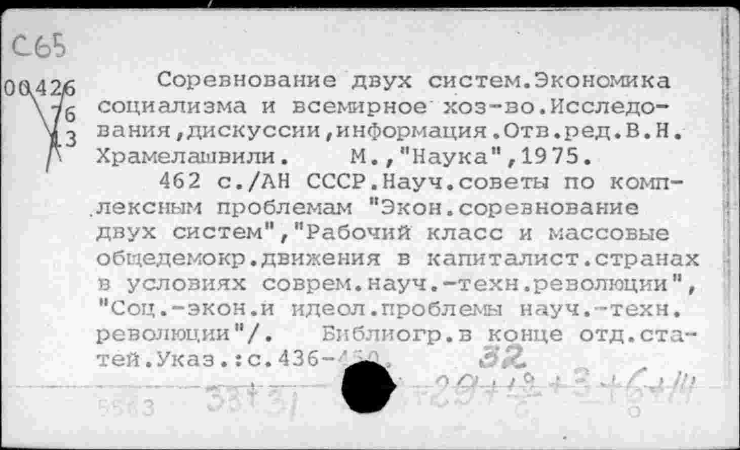 ﻿С6Б

О (142/6
1
Соревнование двух систем.Экономика социализма и всемирное хоз-во.Исследования /Дискуссии/информация.Отв.ред.В.Н. Храмелашвили. М.,"Наука",1975.
462 с./АН СССР.Науч.советы по комплексным проблемам "Экон.соревнование двух систем"/"Рабочий класс и массовые общедемокр.движения в капиталист.странах в условиях соврем.науч.-техн.революции", "Соц.-экон.и идеол.проблемы науч.-техн, революции"/. Библиогр.в конце отд.ста-
О , / в Л. «»; .X Г // >
тей.Указ.:с.436-'